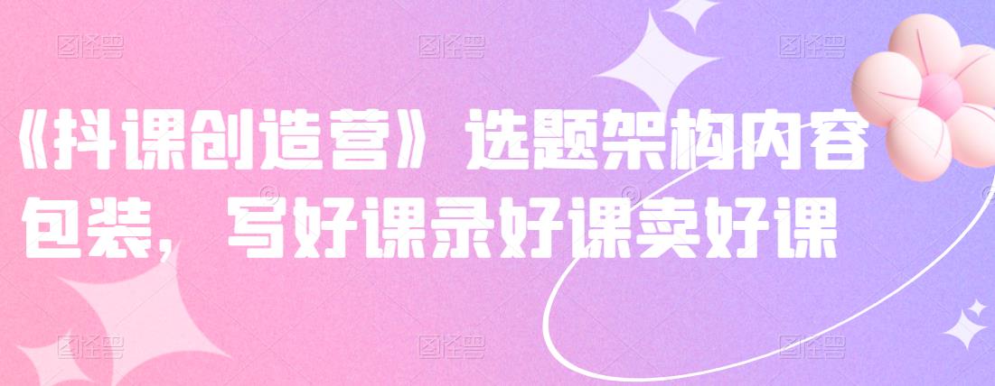 《抖课创造营》选题架构内容包装，写好课录好课卖好课-小二项目网