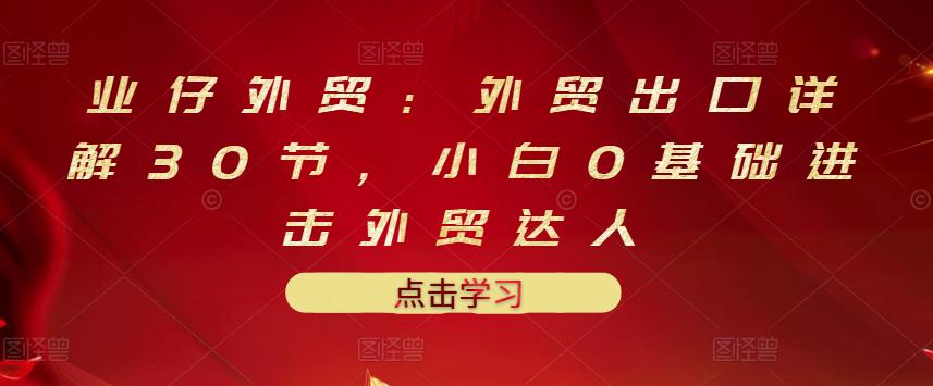 业仔外贸：外贸出口详解30节，小白0基础进击外贸达人 价值666元-小二项目网