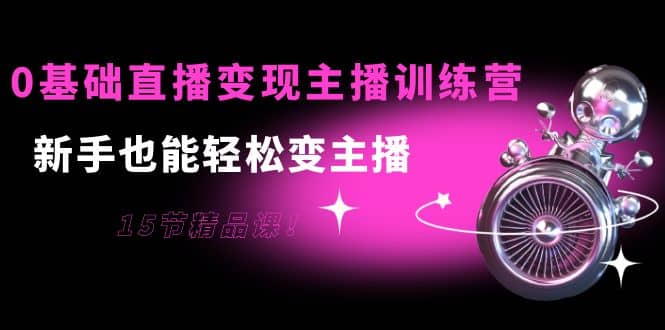 0基础直播变现主播训练营：新手也能轻松变主播，15节精品课-小二项目网