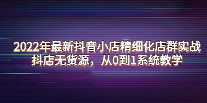 2022年最新抖音小店精细化店群实战，抖店无货源，从0到1系统教学-小二项目网