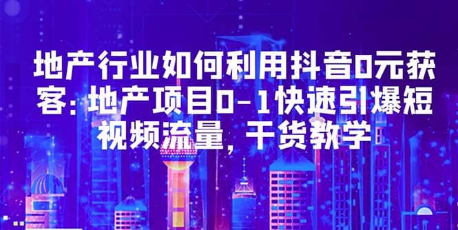 地产行业如何利用抖音0元获客：地产项目0-1快速引爆短视频流量，干货教学-小二项目网