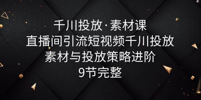 千川投放·素材课：直播间引流短视频千川投放素材与投放策略进阶，9节完整-小二项目网