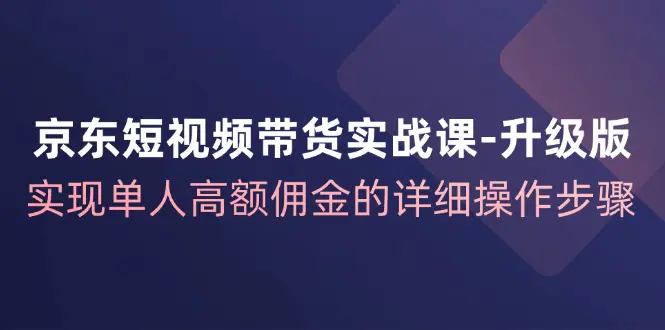 京东-短视频带货实战课-升级版，实现单人高额佣金的详细操作步骤