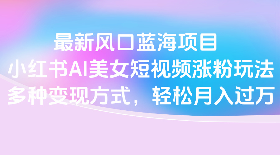 最新风口蓝海项目，小红书AI美女短视频涨粉玩法，多种变现方式轻松月入过万-小二项目网