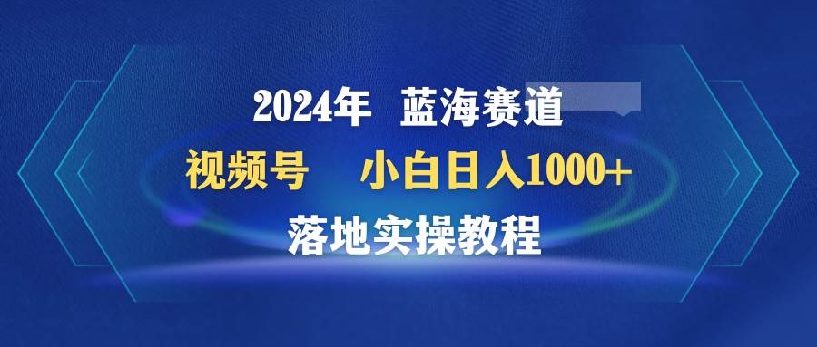 2024年蓝海赛道 视频号  小白日入1000+ 落地实操教程-小二项目网