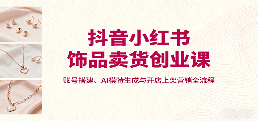 抖音小红书饰品卖货创业课，账号搭建、AI模特生成与开店上架营销全流程-小二项目网
