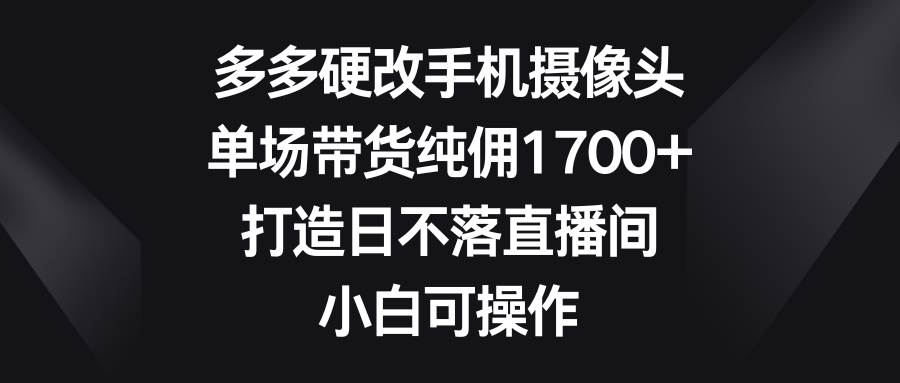 多多硬改手机摄像头，单场带货纯佣1700+，打造日不落直播间，小白可操作-小二项目网
