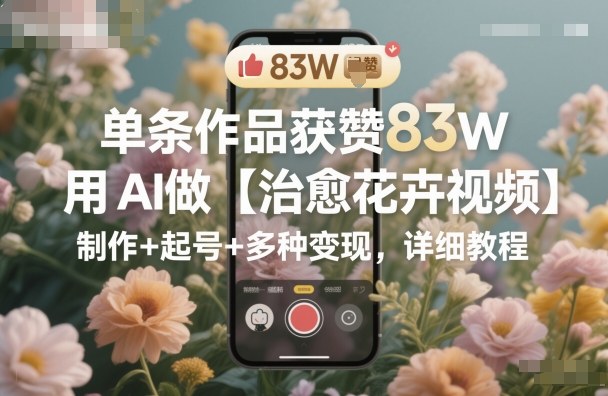 单条作品获赞83W，用AI做【治愈花卉视频】，制作+起号+多种变现，详细教程-小二项目网
