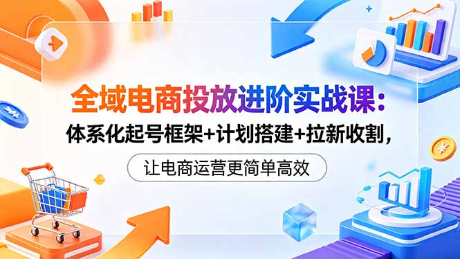 （18532期）全域电商投放进阶实战课：体系化起号框架+计划搭建+拉新收割，让电商运营更简单高效-小二项目网