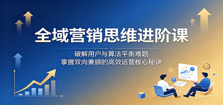 全域营销思维进阶课：破解用户与算法平衡难题，掌握双向兼顾的高效运营核心秘诀-小二项目网