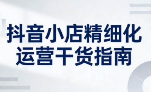 抖音小店精细化运营干货指南新版，助力商家系统提升店铺运营能力（更新26年5月）-小二项目网