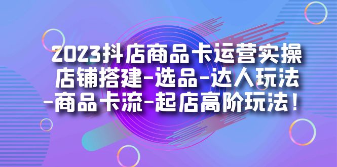 2023抖店商品卡运营实操：店铺搭建-选品-达人玩法-商品卡流-起店高阶玩玩-小二项目网