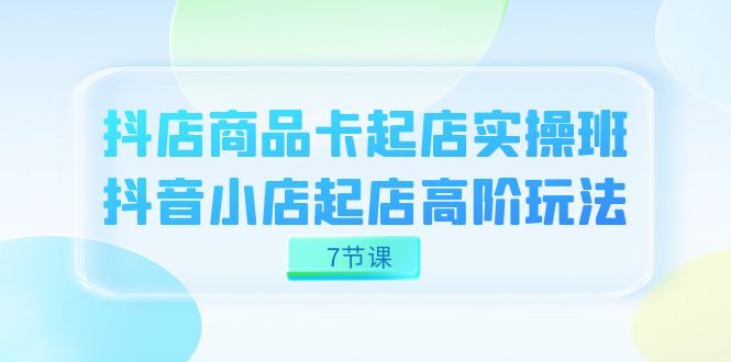抖店-商品卡起店实战班，抖音小店起店高阶玩法（7节课）-小二项目网
