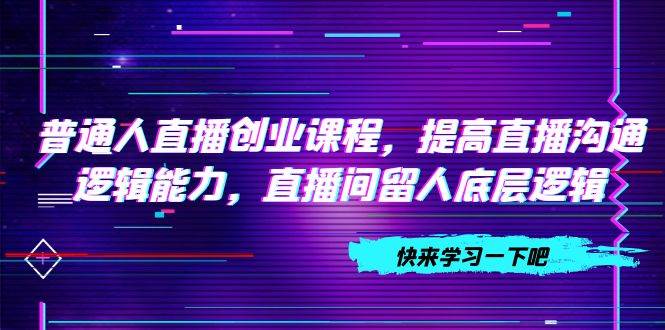 普通人直播创业课程，提高直播沟通逻辑能力，直播间留人底层逻辑（10节）-小二项目网