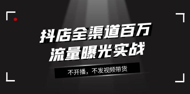 抖店-全渠道百万流量曝光实战，不开播，不发视频带货（16节课）-小二项目网