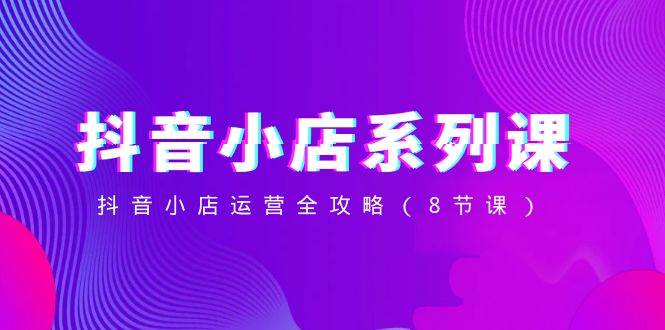 抖音小店-系列课，抖音小店运营全攻略（8节课）-小二项目网